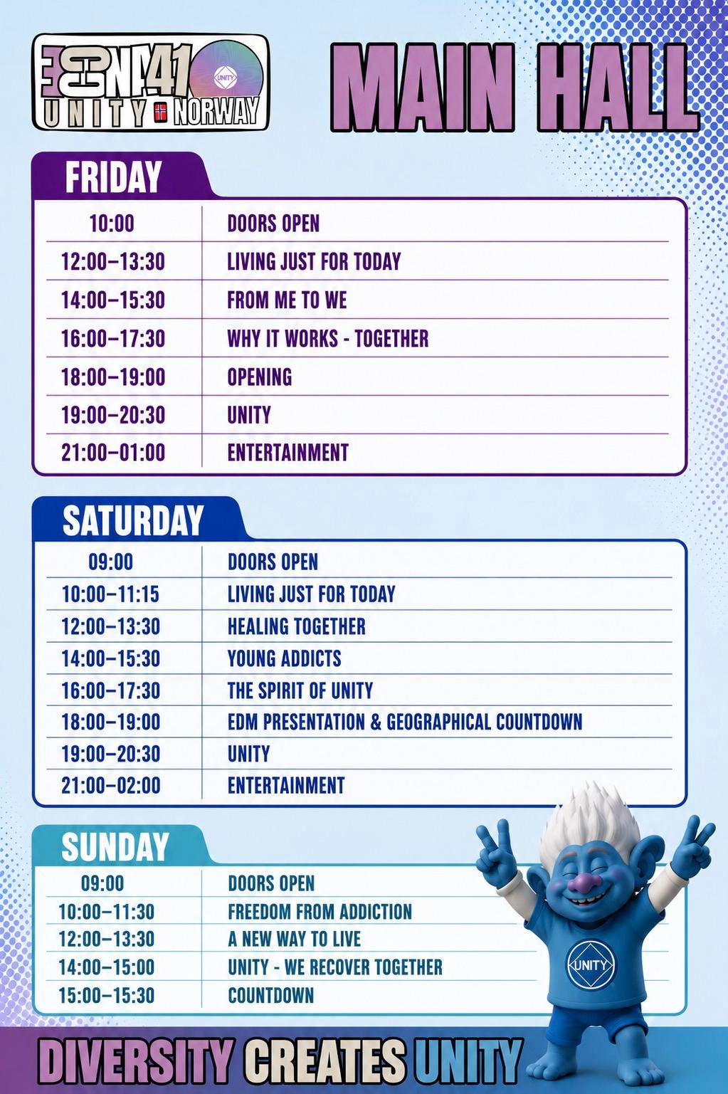 ECCNA 41 Main Hall program. Friday: 10:00 doors open, 12:00–13:30 Living Just for Today, 14:00–15:30 From Me to We, 16:00–17:30 Why It Works - Together, 18:00–19:00 Opening, 19:00–20:30 Unity, 21:00–01:00 Entertainment. Saturday: 09:00 doors open, 10:00–11:15 Living Just for Today, 12:00–13:30 Healing Together, 14:00–15:30 Young Addicts, 16:00–17:30 The Spirit of Unity, 18:00–19:00 EDM Presentation & Geographical Countdown, 19:00–20:30 Unity, 21:00–02:00 Entertainment. Sunday: 09:00 doors open, 10:00–11:30 Freedom from Addiction, 12:00–13:30 A New Way to Live, 14:00–15:00 Unity - We Recover Together, 15:00–15:30 Countdown.